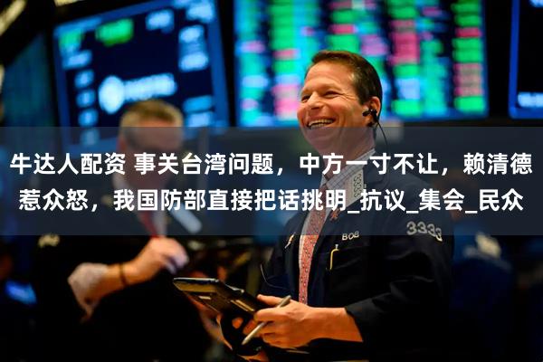 牛达人配资 事关台湾问题，中方一寸不让，赖清德惹众怒，我国防部直接把话挑明_抗议_集会_民众