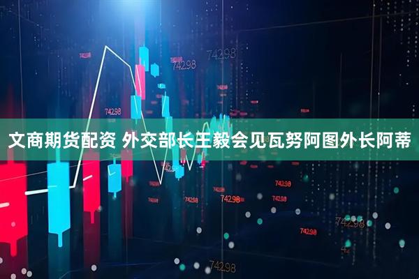 文商期货配资 外交部长王毅会见瓦努阿图外长阿蒂