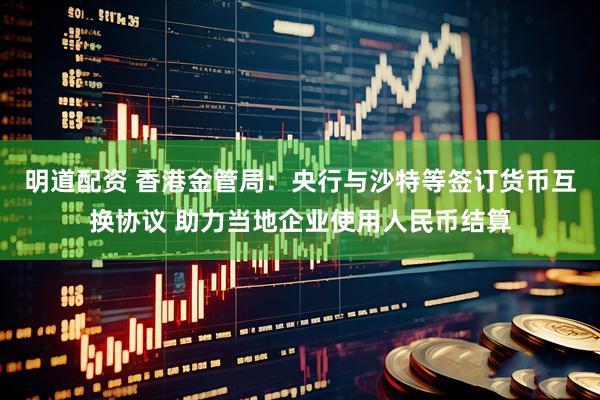 明道配资 香港金管局：央行与沙特等签订货币互换协议 助力当地企业使用人民币结算