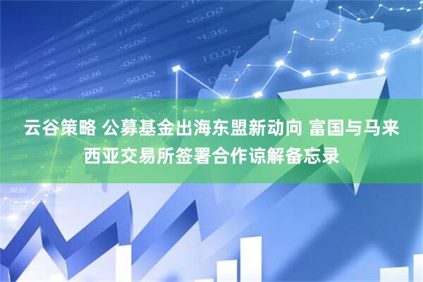 云谷策略 公募基金出海东盟新动向 富国与马来西亚交易所签署合作谅解备忘录
