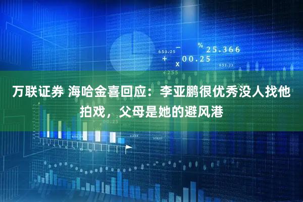万联证券 海哈金喜回应：李亚鹏很优秀没人找他拍戏，父母是她的避风港
