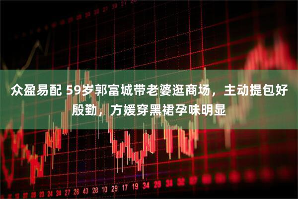 众盈易配 59岁郭富城带老婆逛商场，主动提包好殷勤，方媛穿黑裙孕味明显