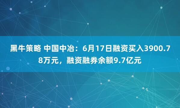 黑牛策略 中国中冶：6月17日融资买入3900.78万元，融资融券余额9.7亿元
