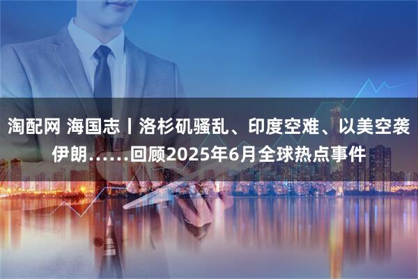 淘配网 海国志丨洛杉矶骚乱、印度空难、以美空袭伊朗……回顾2025年6月全球热点事件