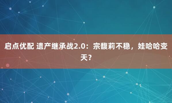 启点优配 遗产继承战2.0：宗馥莉不稳，娃哈哈变天？