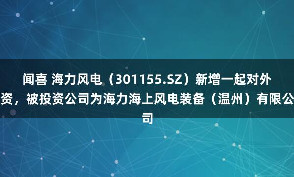 闻喜 海力风电（301155.SZ）新增一起对外投资，被投资公司为海力海上风电装备（温州）有限公司