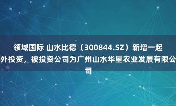 领域国际 山水比德（300844.SZ）新增一起对外投资，被投资公司为广州山水华垦农业发展有限公司