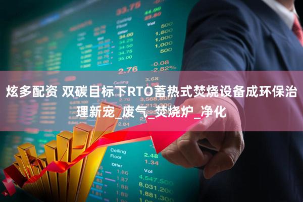 炫多配资 双碳目标下RTO蓄热式焚烧设备成环保治理新宠_废气_焚烧炉_净化