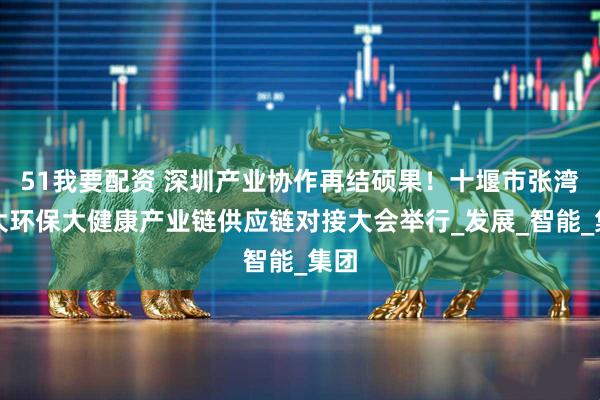 51我要配资 深圳产业协作再结硕果！十堰市张湾区大环保大健康产业链供应链对接大会举行_发展_智能_集团