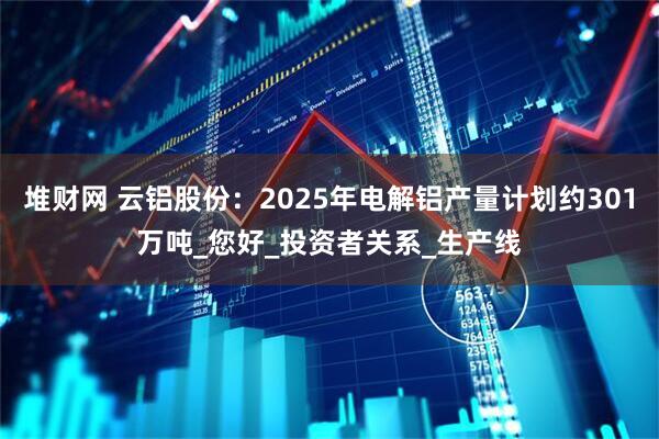 堆财网 云铝股份：2025年电解铝产量计划约301万吨_您好_投资者关系_生产线
