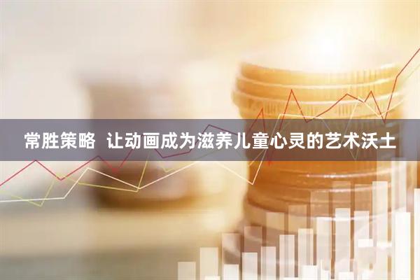 常胜策略  让动画成为滋养儿童心灵的艺术沃土