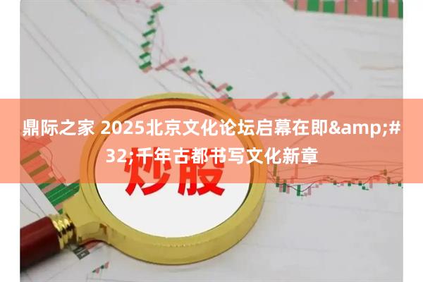 鼎际之家 2025北京文化论坛启幕在即&#32;千年古都书写文化新章