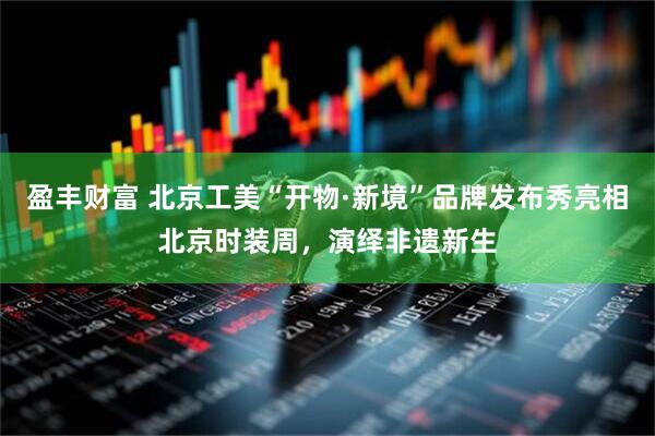 盈丰财富 北京工美“开物·新境”品牌发布秀亮相北京时装周，演绎非遗新生