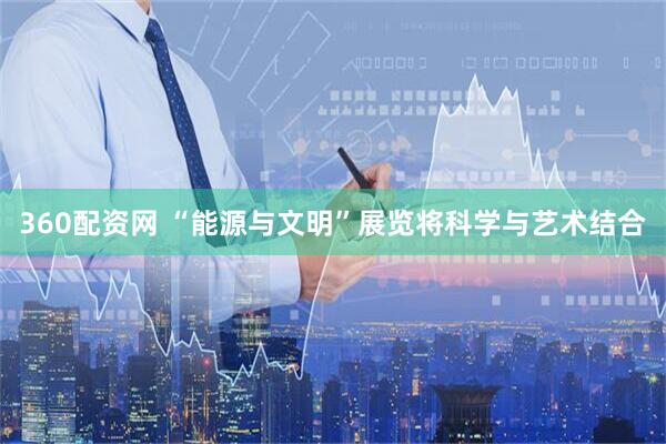 360配资网 “能源与文明”展览将科学与艺术结合
