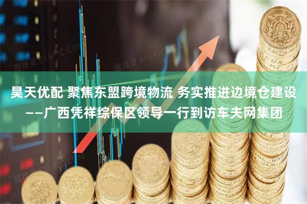 昊天优配 聚焦东盟跨境物流 务实推进边境仓建设——广西凭祥综保区领导一行到访车夫网集团