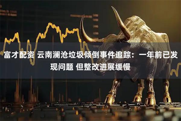 富才配资 云南澜沧垃圾倾倒事件追踪：一年前已发现问题 但整改进展缓慢