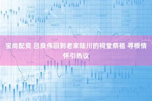 宝尚配资 吕良伟回到老家陆川的祠堂祭祖 寻根情怀引热议