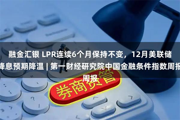 融金汇银 LPR连续6个月保持不变,12月美联储降息预期降温 | 第一财经研究院中国金融条件指数周报