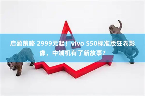 启盈策略 2999元起!vivo S50标准版狂卷影像,中端机有了新故事?