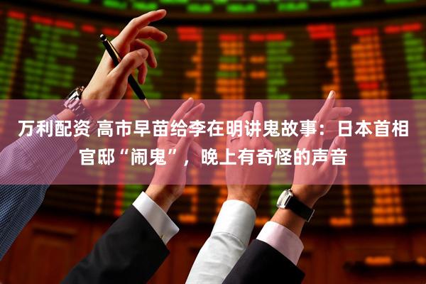 万利配资 高市早苗给李在明讲鬼故事：日本首相官邸“闹鬼”，晚上有奇怪的声音