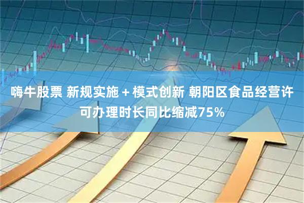 嗨牛股票 新规实施+模式创新 朝阳区食品经营许可办理时长同比缩减75%