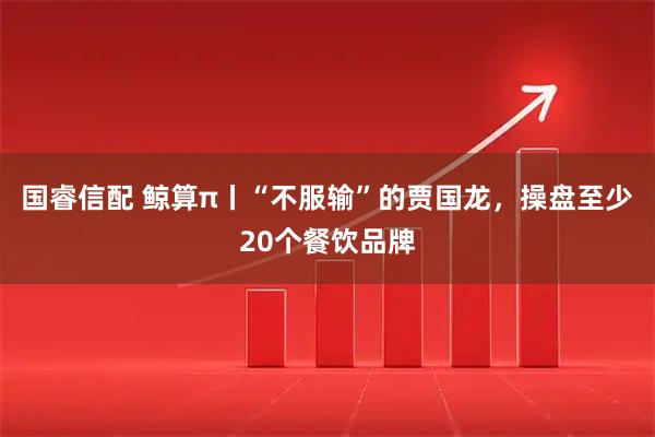 国睿信配 鲸算π丨“不服输”的贾国龙,操盘至少20个餐饮品牌